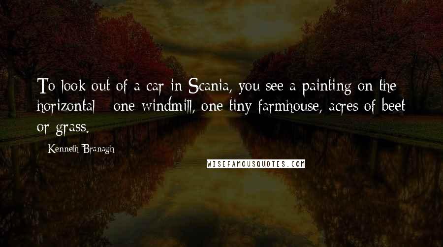 Kenneth Branagh Quotes: To look out of a car in Scania, you see a painting on the horizontal - one windmill, one tiny farmhouse, acres of beet or grass.