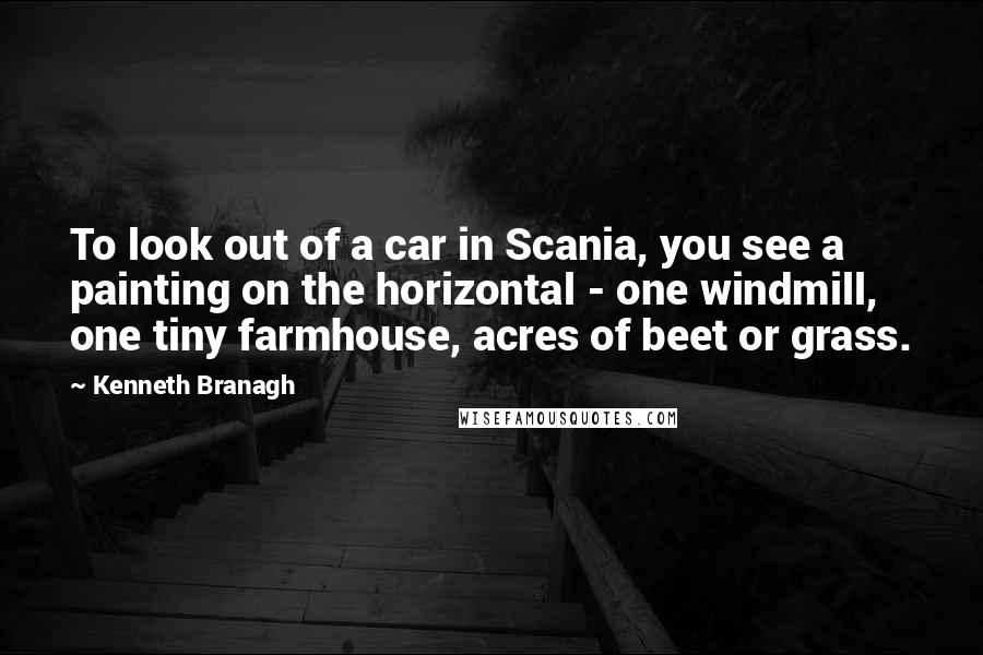 Kenneth Branagh Quotes: To look out of a car in Scania, you see a painting on the horizontal - one windmill, one tiny farmhouse, acres of beet or grass.