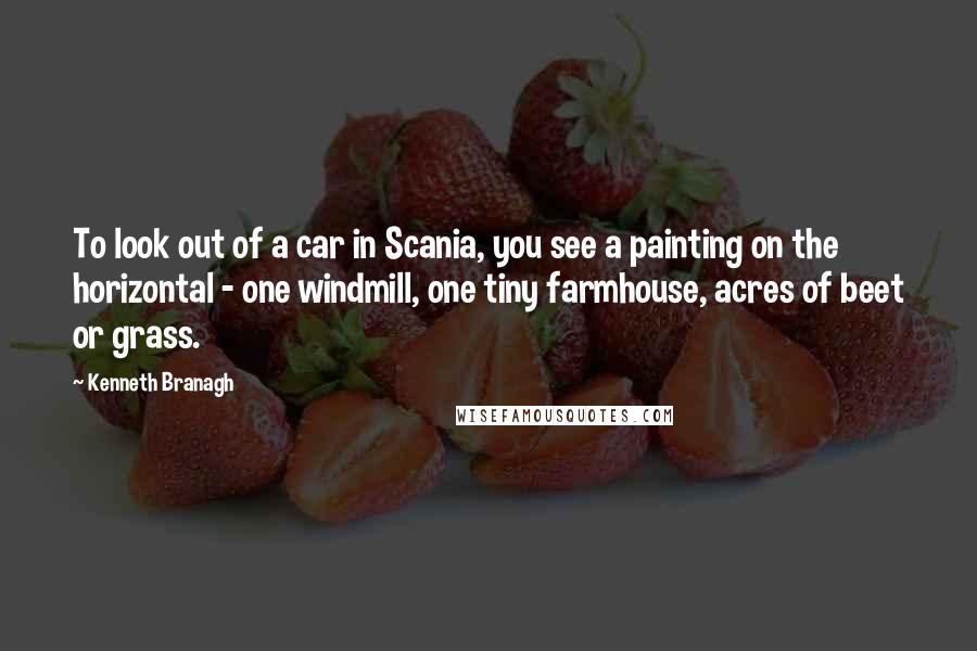 Kenneth Branagh Quotes: To look out of a car in Scania, you see a painting on the horizontal - one windmill, one tiny farmhouse, acres of beet or grass.