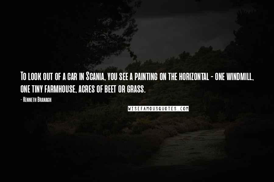 Kenneth Branagh Quotes: To look out of a car in Scania, you see a painting on the horizontal - one windmill, one tiny farmhouse, acres of beet or grass.