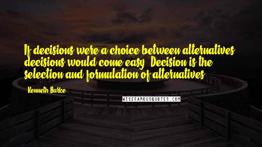 Kenneth Burke Quotes: If decisions were a choice between alternatives, decisions would come easy. Decision is the selection and formulation of alternatives.