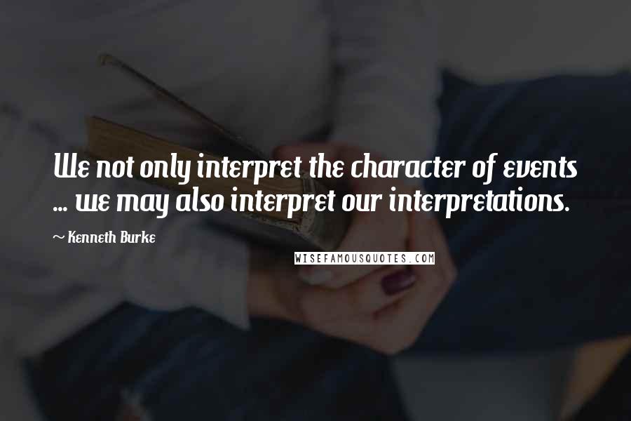 Kenneth Burke Quotes: We not only interpret the character of events ... we may also interpret our interpretations.