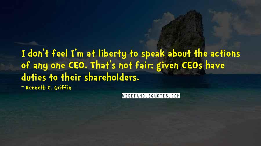 Kenneth C. Griffin Quotes: I don't feel I'm at liberty to speak about the actions of any one CEO. That's not fair; given CEOs have duties to their shareholders.
