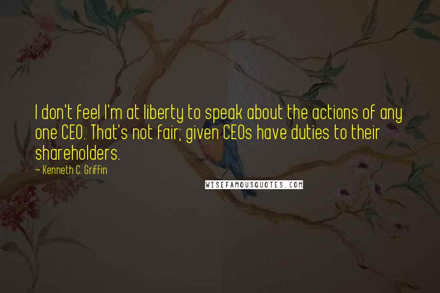 Kenneth C. Griffin Quotes: I don't feel I'm at liberty to speak about the actions of any one CEO. That's not fair; given CEOs have duties to their shareholders.