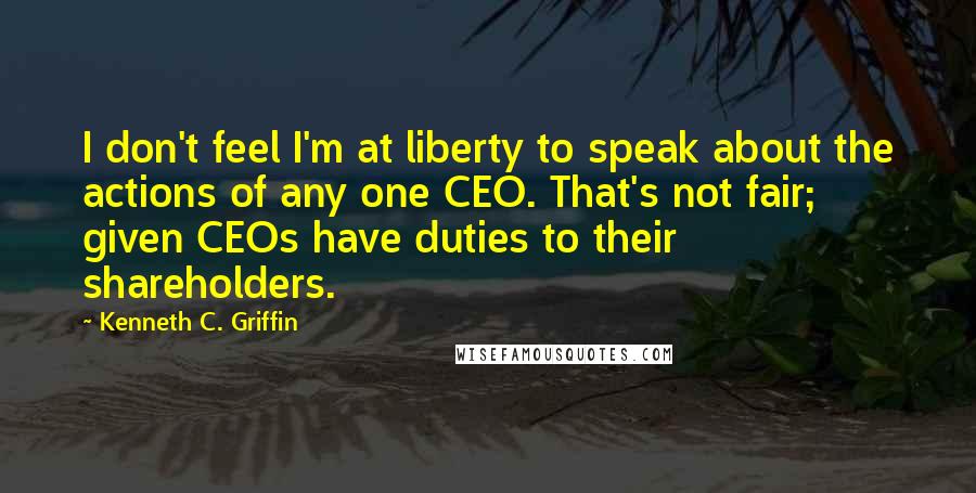 Kenneth C. Griffin Quotes: I don't feel I'm at liberty to speak about the actions of any one CEO. That's not fair; given CEOs have duties to their shareholders.