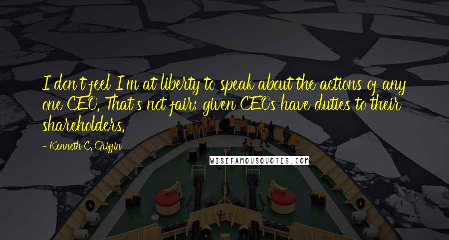 Kenneth C. Griffin Quotes: I don't feel I'm at liberty to speak about the actions of any one CEO. That's not fair; given CEOs have duties to their shareholders.