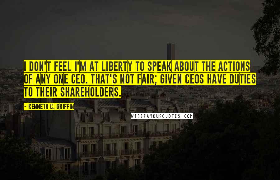 Kenneth C. Griffin Quotes: I don't feel I'm at liberty to speak about the actions of any one CEO. That's not fair; given CEOs have duties to their shareholders.