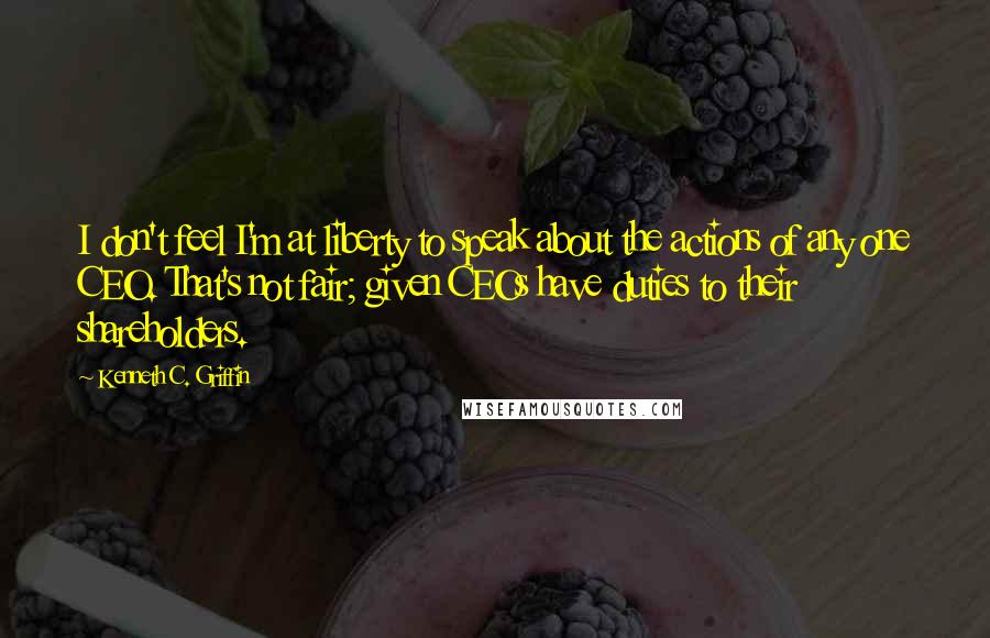 Kenneth C. Griffin Quotes: I don't feel I'm at liberty to speak about the actions of any one CEO. That's not fair; given CEOs have duties to their shareholders.