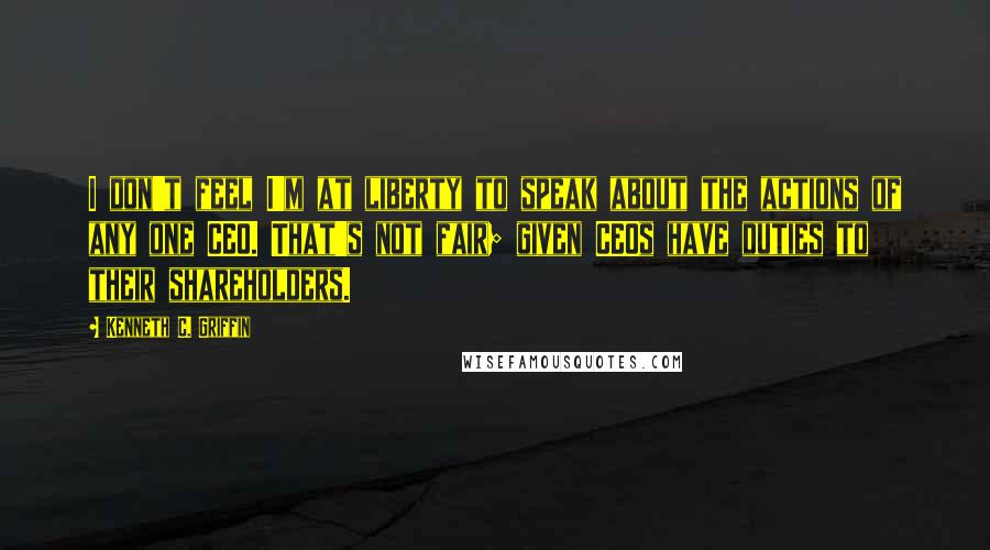 Kenneth C. Griffin Quotes: I don't feel I'm at liberty to speak about the actions of any one CEO. That's not fair; given CEOs have duties to their shareholders.