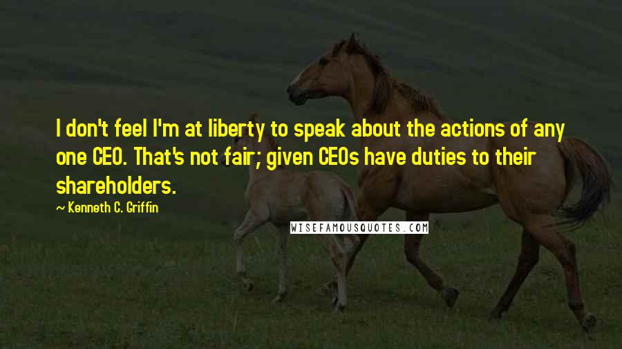 Kenneth C. Griffin Quotes: I don't feel I'm at liberty to speak about the actions of any one CEO. That's not fair; given CEOs have duties to their shareholders.