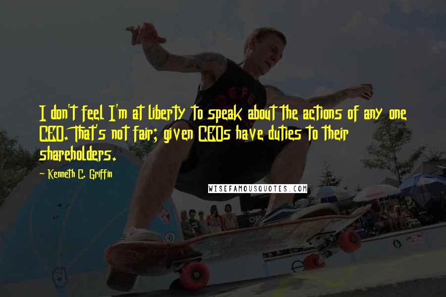 Kenneth C. Griffin Quotes: I don't feel I'm at liberty to speak about the actions of any one CEO. That's not fair; given CEOs have duties to their shareholders.