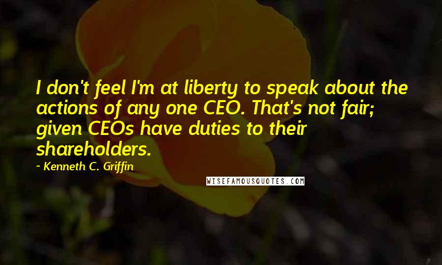 Kenneth C. Griffin Quotes: I don't feel I'm at liberty to speak about the actions of any one CEO. That's not fair; given CEOs have duties to their shareholders.