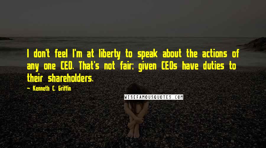 Kenneth C. Griffin Quotes: I don't feel I'm at liberty to speak about the actions of any one CEO. That's not fair; given CEOs have duties to their shareholders.