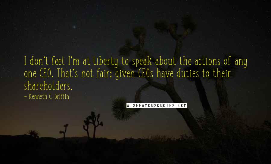 Kenneth C. Griffin Quotes: I don't feel I'm at liberty to speak about the actions of any one CEO. That's not fair; given CEOs have duties to their shareholders.