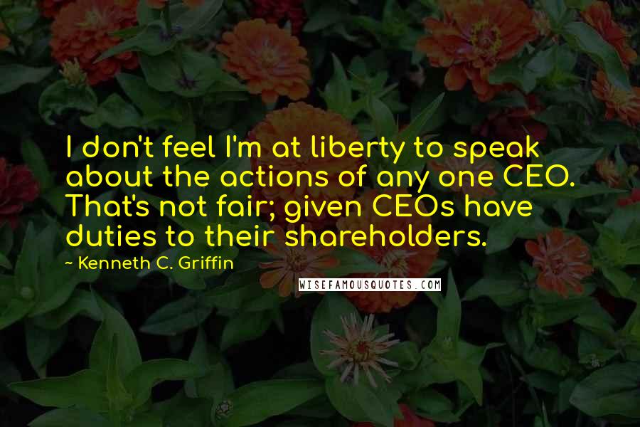 Kenneth C. Griffin Quotes: I don't feel I'm at liberty to speak about the actions of any one CEO. That's not fair; given CEOs have duties to their shareholders.