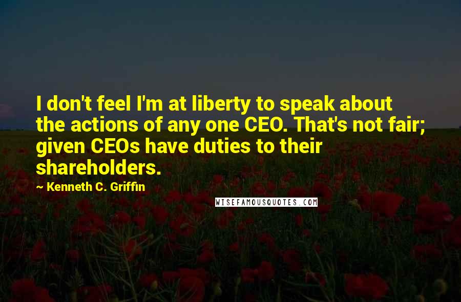 Kenneth C. Griffin Quotes: I don't feel I'm at liberty to speak about the actions of any one CEO. That's not fair; given CEOs have duties to their shareholders.