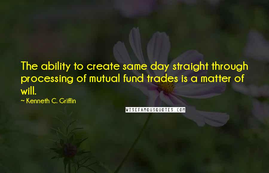 Kenneth C. Griffin Quotes: The ability to create same day straight through processing of mutual fund trades is a matter of will.