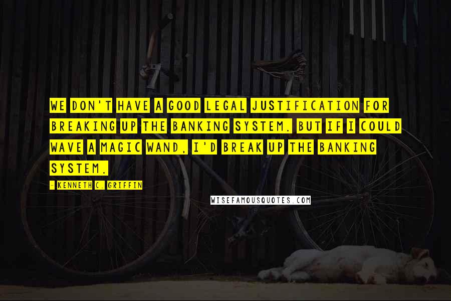 Kenneth C. Griffin Quotes: We don't have a good legal justification for breaking up the banking system. But if I could wave a magic wand, I'd break up the banking system.