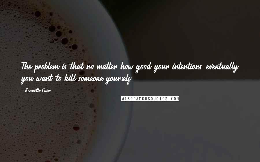 Kenneth Cain Quotes: The problem is that no matter how good your intentions, eventually you want to kill someone yourself.