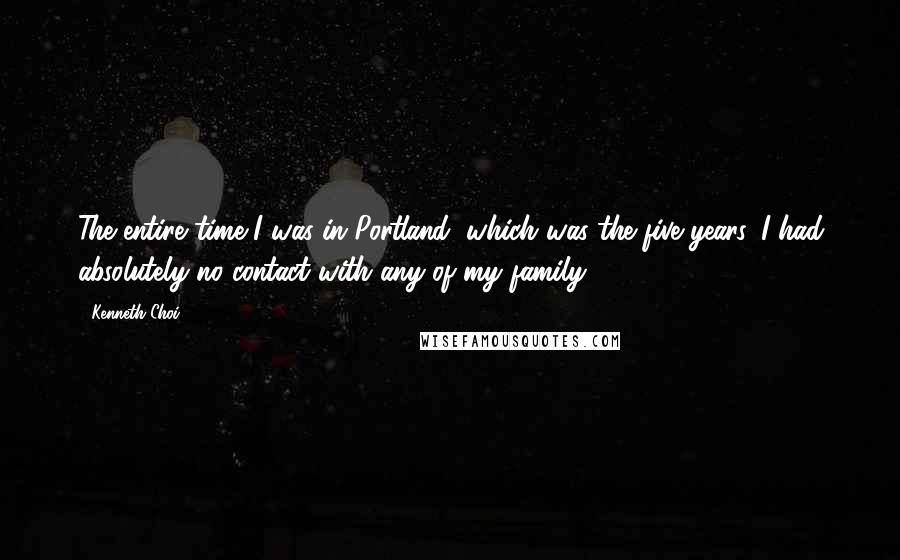 Kenneth Choi Quotes: The entire time I was in Portland, which was the five years, I had absolutely no contact with any of my family.