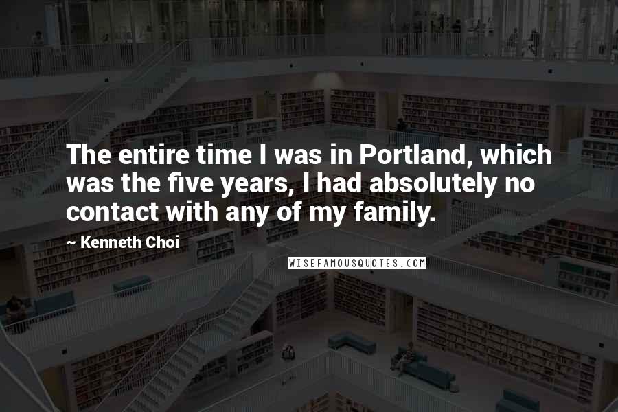 Kenneth Choi Quotes: The entire time I was in Portland, which was the five years, I had absolutely no contact with any of my family.