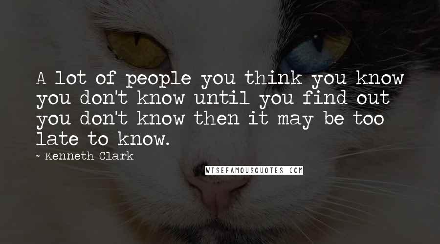 Kenneth Clark Quotes: A lot of people you think you know you don't know until you find out you don't know then it may be too late to know.