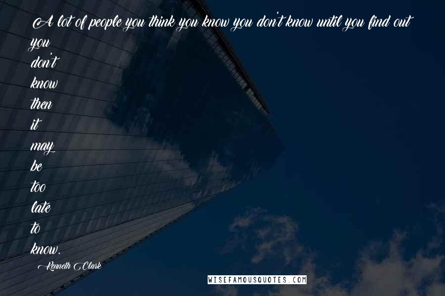 Kenneth Clark Quotes: A lot of people you think you know you don't know until you find out you don't know then it may be too late to know.