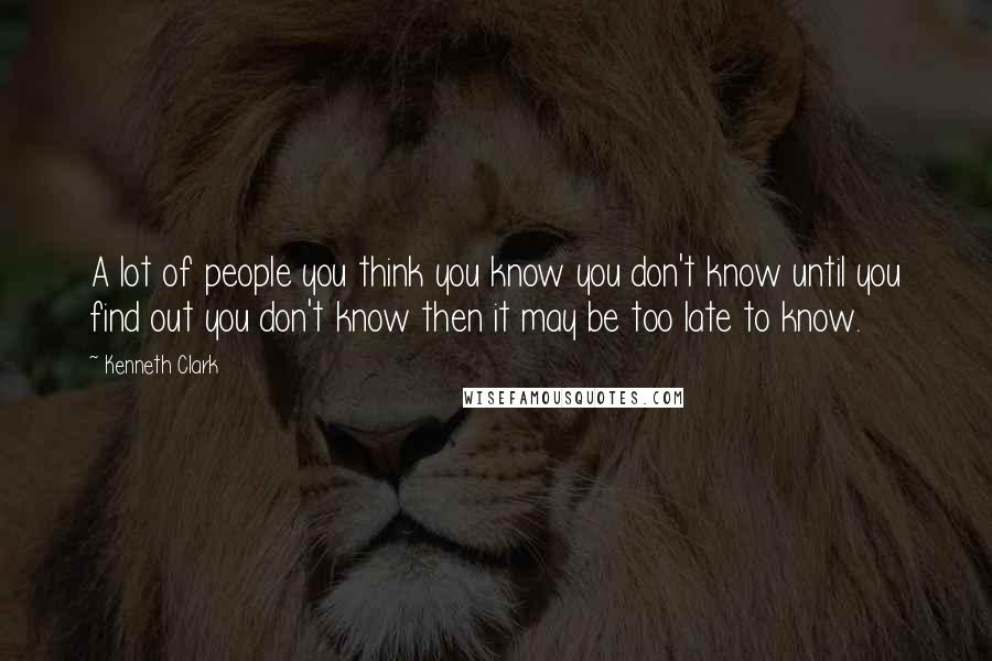 Kenneth Clark Quotes: A lot of people you think you know you don't know until you find out you don't know then it may be too late to know.