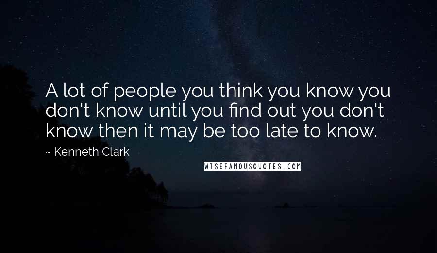 Kenneth Clark Quotes: A lot of people you think you know you don't know until you find out you don't know then it may be too late to know.