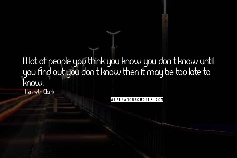 Kenneth Clark Quotes: A lot of people you think you know you don't know until you find out you don't know then it may be too late to know.