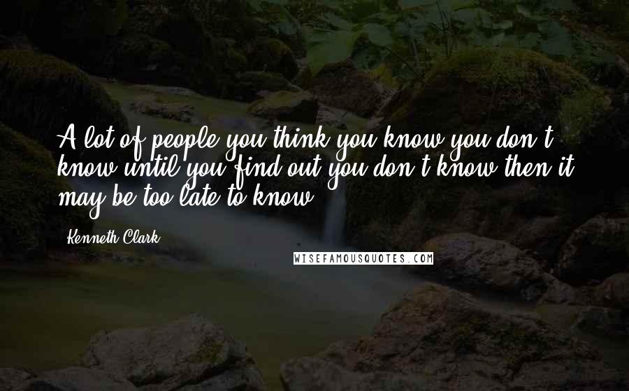 Kenneth Clark Quotes: A lot of people you think you know you don't know until you find out you don't know then it may be too late to know.