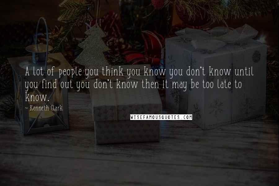 Kenneth Clark Quotes: A lot of people you think you know you don't know until you find out you don't know then it may be too late to know.