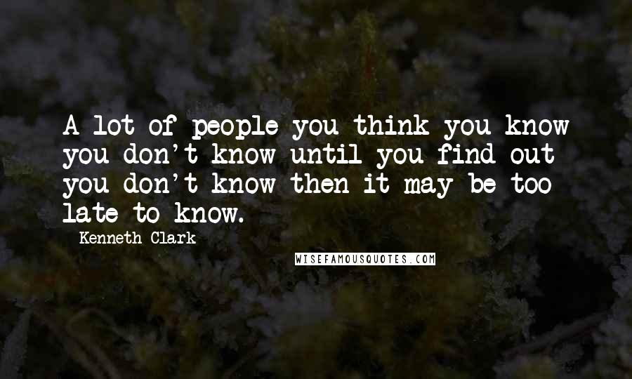 Kenneth Clark Quotes: A lot of people you think you know you don't know until you find out you don't know then it may be too late to know.