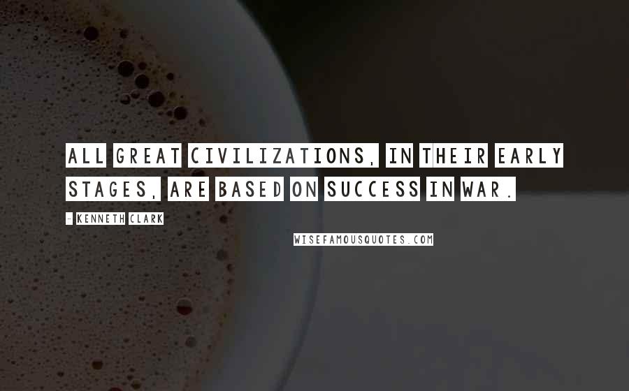 Kenneth Clark Quotes: All great civilizations, in their early stages, are based on success in war.