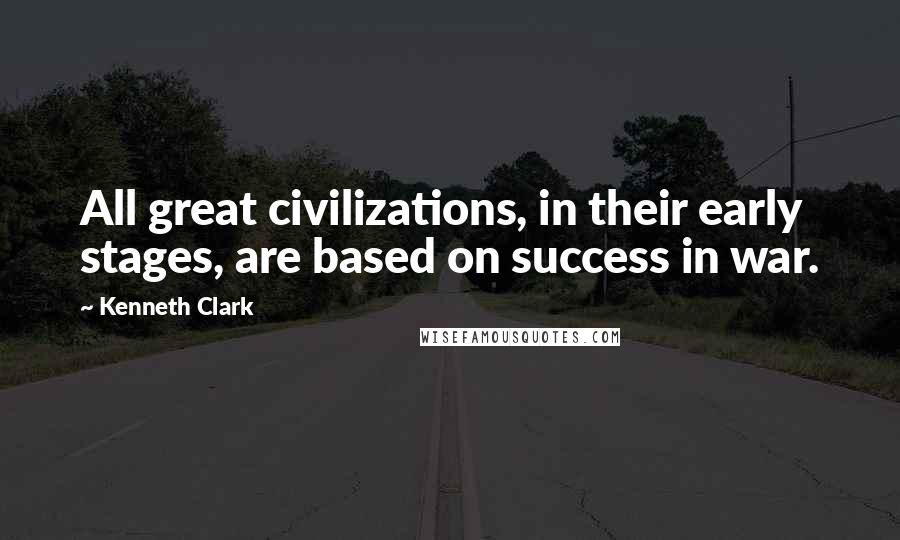 Kenneth Clark Quotes: All great civilizations, in their early stages, are based on success in war.