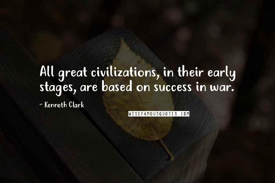 Kenneth Clark Quotes: All great civilizations, in their early stages, are based on success in war.