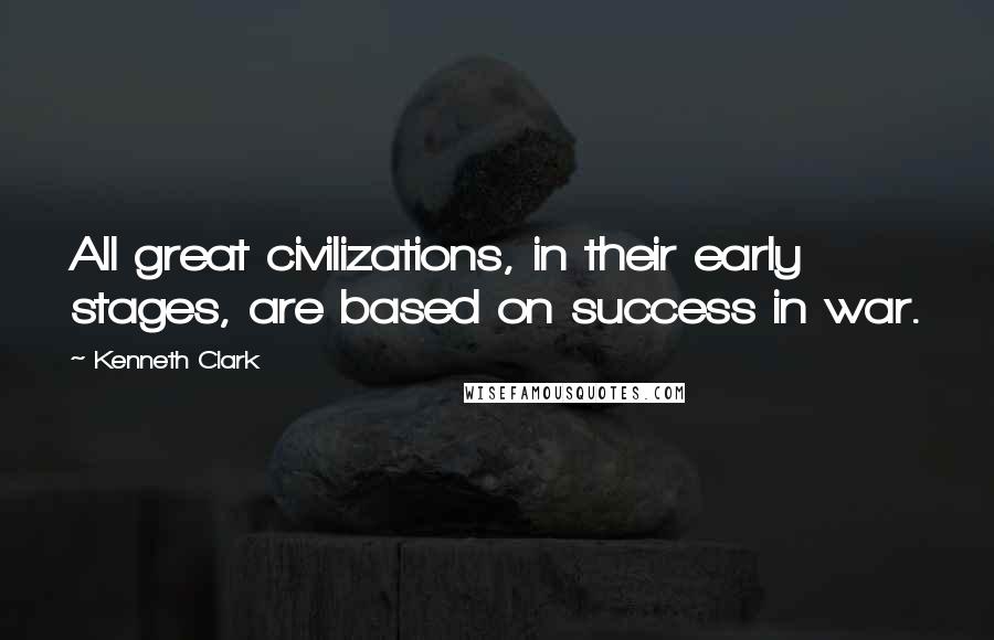 Kenneth Clark Quotes: All great civilizations, in their early stages, are based on success in war.