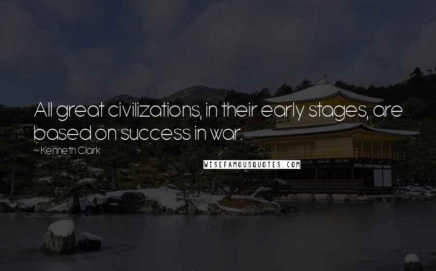 Kenneth Clark Quotes: All great civilizations, in their early stages, are based on success in war.