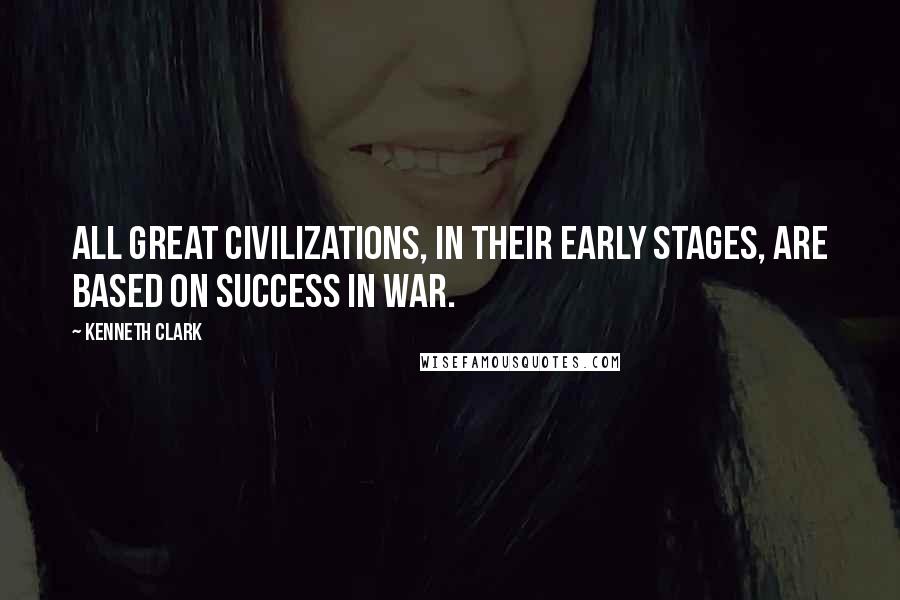 Kenneth Clark Quotes: All great civilizations, in their early stages, are based on success in war.
