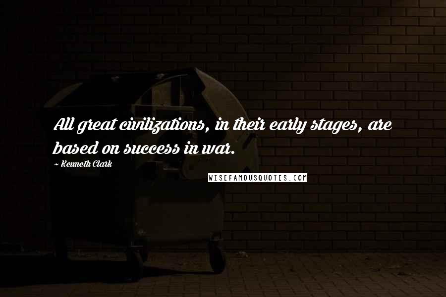 Kenneth Clark Quotes: All great civilizations, in their early stages, are based on success in war.