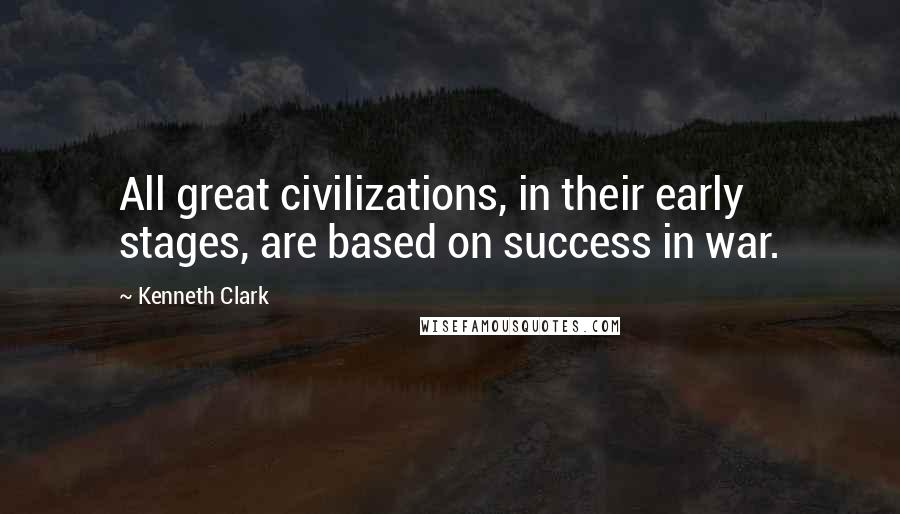 Kenneth Clark Quotes: All great civilizations, in their early stages, are based on success in war.