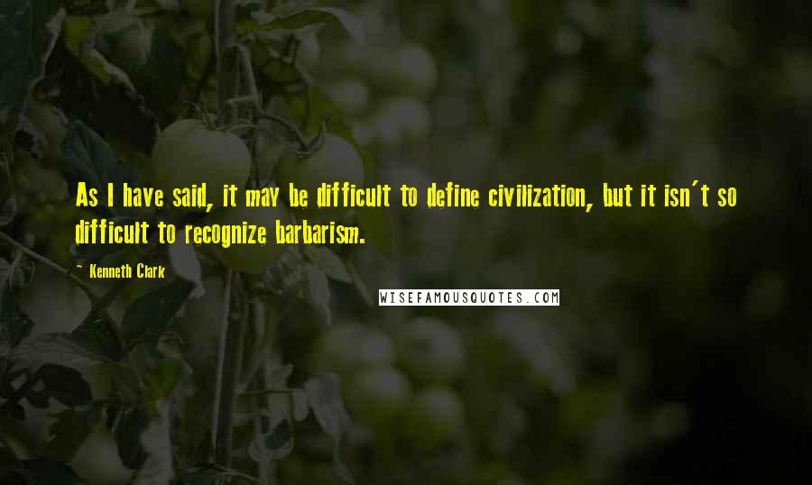 Kenneth Clark Quotes: As I have said, it may be difficult to define civilization, but it isn't so difficult to recognize barbarism.