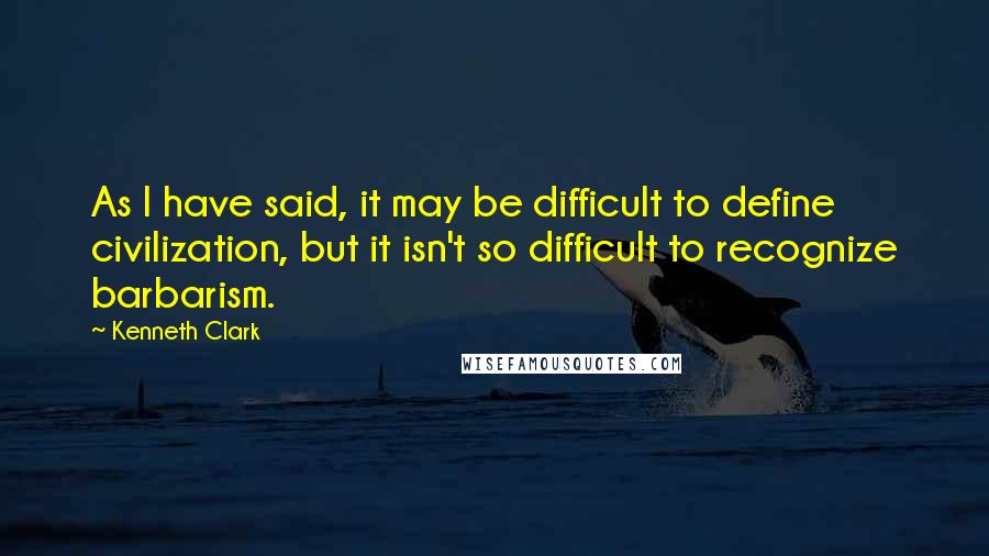 Kenneth Clark Quotes: As I have said, it may be difficult to define civilization, but it isn't so difficult to recognize barbarism.