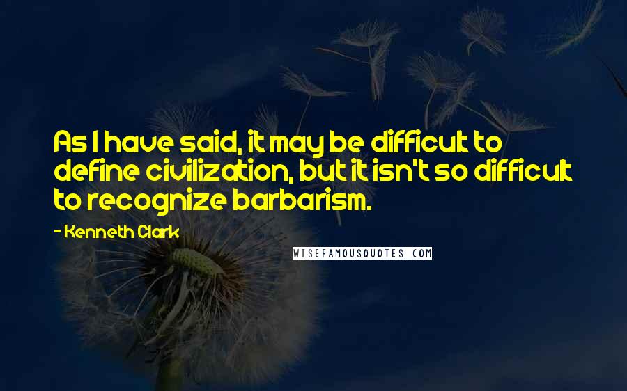 Kenneth Clark Quotes: As I have said, it may be difficult to define civilization, but it isn't so difficult to recognize barbarism.