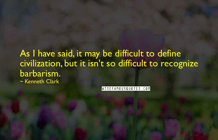 Kenneth Clark Quotes: As I have said, it may be difficult to define civilization, but it isn't so difficult to recognize barbarism.