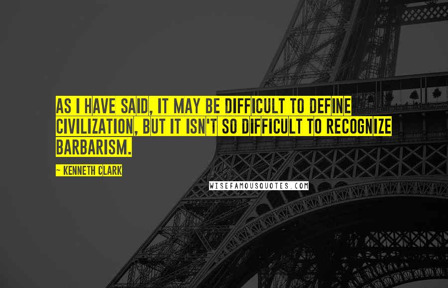 Kenneth Clark Quotes: As I have said, it may be difficult to define civilization, but it isn't so difficult to recognize barbarism.