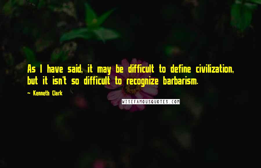 Kenneth Clark Quotes: As I have said, it may be difficult to define civilization, but it isn't so difficult to recognize barbarism.