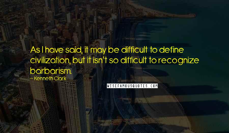 Kenneth Clark Quotes: As I have said, it may be difficult to define civilization, but it isn't so difficult to recognize barbarism.