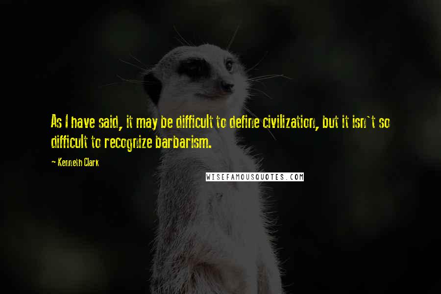 Kenneth Clark Quotes: As I have said, it may be difficult to define civilization, but it isn't so difficult to recognize barbarism.