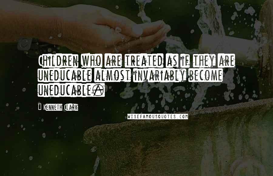 Kenneth Clark Quotes: Children who are treated as if they are uneducable almost invariably become uneducable.